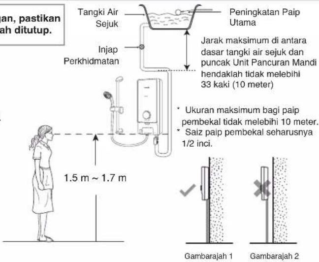 an, pastikan lah ditutup. Tangki Air Sejuk Injap Perkhidmatan Peningkatan Paip Utama Jarak maksimum di antara dasar tangki air sejuk dan puncak Unit Pancuran Mandi hendaklah tidak melebihi 33 kaki (10 meter) • Ukuran maksimum bagi paip pembekal tidak melebihi 10 meter. • Saiz paip pembekal seharusnya 1/2 inci. 1.5 m ~ 1.7 m Gambarajah 1 Gambarajah 2