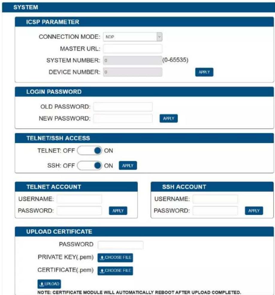 SYSTEM ICSP PARAMETER CONNECTION MODE: NDP MASTER URL: SYSTEM NUMBER: 0 (0-65535) DEVICE NUMBER: 0 APPLY LOGIN PASSWORD OLD PASSWORD: NEW PASSWORD: APPLY TELNET/SSH ACCESS TELNET: OFF ON SSH: OFF ON APPLY TELNET ACCOUNT USERNAME: PASSWORD: APPLY SSH ACCOUNT USERNAME: PASSWORD: APPLY UPLOAD CERTIFICATE PASSWORD PRIVATE KEY(.pem) CHOOSE FILE CERTIFICATE(.pem) CHOOSE FILE UPLOAD NOTE: CERTIFICATE MODULE WILL AUTOMATICALLY REBOOT AFTER UPLOAD COMPLETED.