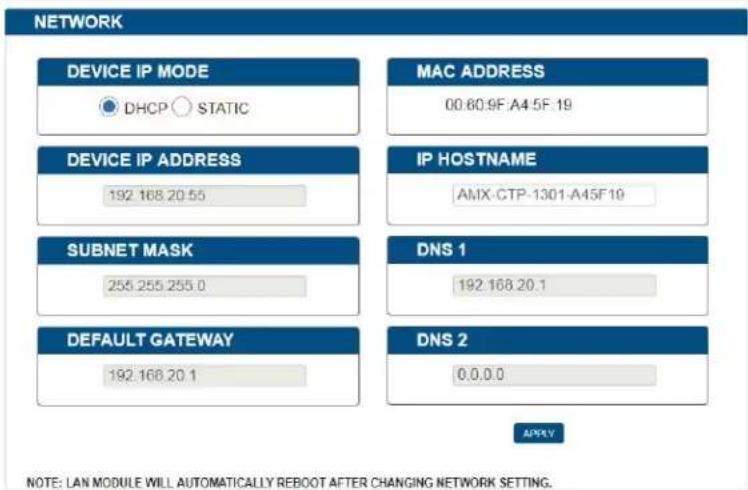 NETWORK DEVICE IP MODE DHCP STATIC MAC ADDRESS 00.60.9F A4.5F 19 DEVICE IP ADDRESS 192.168.20.55 IP HOSTNAME AMX-CTP-1301-A45F 19 SUBNET MASK 255.255.255.0 DNS 1 192.168.20.1 DEFAULT GATEWAY 192.168.20.1 DNS 2 0.0.0.0 APPLY NOTE: LAN MODULE WILL AUTOMATICALLY REBOOT AFTER CHANGING NETWORK SETTING.