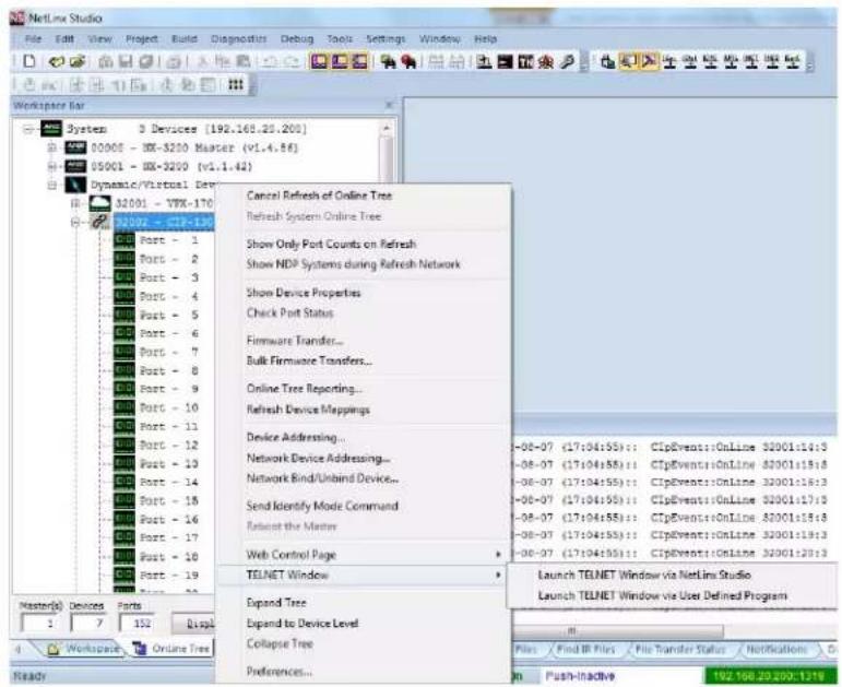 NetLine Studio File Edit View Project Build Diagnostics Debug Tools Settings Window Help Workspace Bar System 3 Devices (192.168.20.200) 00005 - 100-3200 Master (v1.4.86) 05001 - 100-3200 (v1.1.42) Dynamic/Virtual Dev 32001 - VTR-170 11002 - CIP-139 Port - 1 Port - 2 Port - 3 Port - 4 Port - 5 Port - 6 Port - 7 Port - 8 Port - 9 Port - 10 Port - 11 Port - 12 Port - 13 Port - 14 Port - 15 Port - 16 Port - 17 Port - 18 Port - 19 Port - 20 Port - 21 Port - 22 Port - 23 Port - 24 Port - 25 Port - 26 Port - 27 Port - 28 Port - 29 Port - 30 Port - 31 Port - 32 Port - 33 Port - 34 Port - 35 Port - 36 Port - 37 Port - 38 Port - 39 Port - 40 Port - 41 Port - 42 Port - 43 Port - 44 Port - 45 Port - 46 Port - 47 Port - 48 Port - 49 Port - 50 Port - 51 Port - 52 Port - 53 Port - 54 Port - 55 Port - 56 Port - 57 Port - 58 Port - 59 Port - 60 Port - 61 Port - 62 Port - 63 Port - 64 Port - 65 Port - 66 Port - 67 Port - 68 Port - 69 Port - 70 Port - 71 Port - 72 Port - 73 Port - 74 Port - 75 Port - 76 Port - 77 Port - 78 Port - 79 Port - 80 Port - 81 Port - 82 Port - 83 Port - 84 Port - 85 Port - 86 Port - 87 Port - 88 Port - 89 Port - 90 Port - 91 Port - 92 Port - 93 Port - 94 Port - 95 Port - 96 Port - 97 Port - 98 Port - 99 Port -100 Port -101 Port -102 Port -103 Port -104 Port -105 Port -106 Port -107 Port -108 Port -109 Port -110 Port -111 Port -112 Port -113 Port -114 Port -115 Port -116 Port -117 Port -118 Port -119 PTENET Window Expand Tree Expand to Device Level Collapse Tree Preferences... Cancel Refresh of Online Tree Refresh System Online Tree Show Only Port Counts on Refresh Show NDP Systems during Refresh Network Show Device Properties Check Port Status Firmware Transfer... Bulk Firmware Transfers... Online Tree Reporting... Refresh Device Mappings Device Addressing... Network Device Addressing... Network Bind/Unbind Device... Send Identify Mode Command... Refuse the Master. Web Control Page > TCLNET Window > Launch TELNET Window via NetLine Studio Launch TELNET Window via User Defined Program