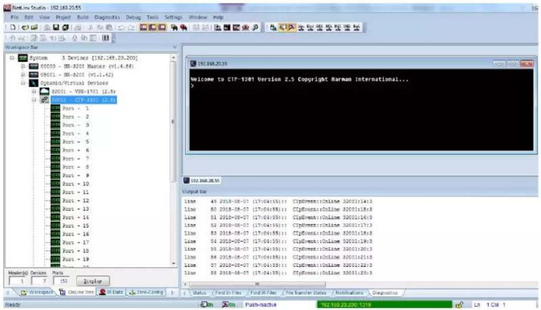 NetLine Studio - 192.168.20.55 File Edit View Project Build Diagnostics Debug Tools Settings Window Help Workspace Bar System 3 Devices [192.168.20.200] 00000 - IMX-8200 Masterz (v1.4.86) 05001 - IMX-8200 (v1.1.42) Dynamic/Virtual Devices 82001 - VIX-1701 (2.6) A2001 - CTP-1301 (c-8) Ports - 1 Ports - 2 Ports - 3 Ports - 4 Ports - 5 Ports - 6 Ports - 7 Ports - 8 Ports - 9 Ports - 10 Ports - 11 Ports - 12 Ports - 13 Ports - 14 Ports - 15 Ports - 16 Ports - 17 Ports - 18 Ports - 19 Ports - 20 Port - 1 Port - 2 Port - 3 Port - 4 Port - 5 Port - 6 Port - 7 Port - 8 Port - 9 Port - 10 Port - 11 Port - 12 Port - 13 Port - 14 Port - 15 Port - 16 Port - 17 Port - 18 Port - 19 Port - 20 Host(s) Devices Ports 1 7 152 Display 192.168.20.55 Output Bar Line 49 2018-08-07 (17:04:55): CIPEvent::Online 32001:14:3 Line 50 2018-08-07 (17:04:55): CIPEvent::Online 32001:15:3 Line 51 2018-08-07 (17:04:55): CIPEvent::Online 32001:16:3 Line 52 2018-08-07 (17:04:55): CIPEvent::Online 32001:17:3 Line 53 2018-08-07 (17:04:55): CIPEvent::Online 32001:18:3 Line 54 2018-08-07 (17:04:55): CIPEvent::Online 32001:19:3 Line 55 2018-08-07 (17:04:55): CIPEvent::Online 32001:20:3 Line 56 2018-08-07 (17:04:55): CIPEvent::Online 32001:21:3 Line 57 2018-08-07 (17:04:55): CIPEvent::Online 32001:22:3 Line 58 2018-08-07 (17:04:55): CIPEvent::Online 32001:23:3