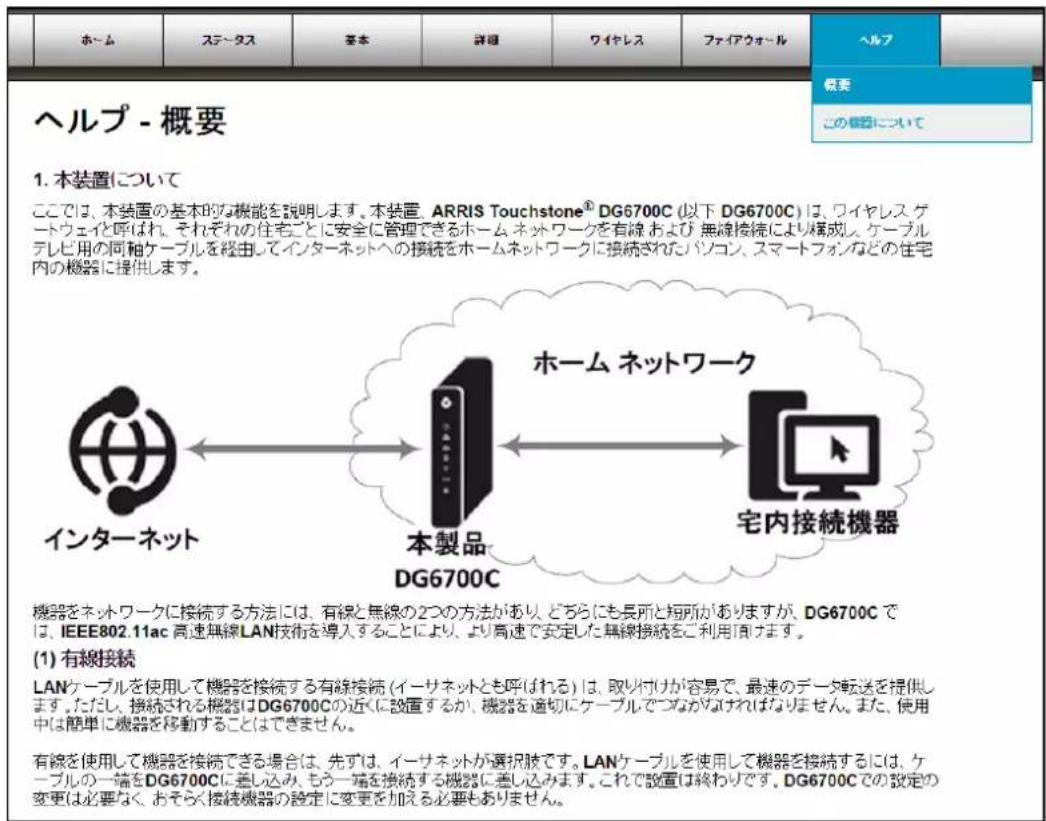 ヘルプ - 概要 1. 本装置について ここでは、本装置の基本的な機能を説明します。本装置 ARRIS Touchstone® DG6700C (以下 DG6700C) は、ワイヤレス、ゲートウェイと呼ばれ、それぞれの住宅ごとに安全に管理できるホーム ネットワークを有線および無線接続により構成し、ケーブルテレビ用の両軸ケーブルを経由してインターネットへの接続をホームネットワークに接続されたパソコン、スマートフォンなどの住宅内の機器に提供します。 インターネット 本製品 DG6700C ホーム ネットワーク 宅内接続機器 機器をネットワークに接続する方法には、有線と無線の2つの方法があり、どちらにも長所と短所がありますが、DG6700C では、IEEE802.11ac 高速無線LAN技術を導入することにより、より高速で安定した無線接続をご利用頂けます。 (1) 有線接続 LANケーブルを使用して機器を接続する有線接続 (イーサネットとも呼ばれる) は、取り付けが容易で、最速のデータ転送を提供します。ただし、接続される機器はDG6700Cの近くに設置するか、機器を適切にケーブルでつながなければなりません。また、使用中は簡単に機器を移動することはできません。 有線を使用して機器を接続できる場合は、先ずは、イーサネットが選択肢です。LANケーブルを使用して機器を接続するには、ケーブルの一端をDG6700Cに差し込み、もう一端を接続する機器に差し込みます。これで設置は終わりです。DG6700Cでの設定の変更は必要なく、おそらく接続機器の設定に変更を加える必要もありません。