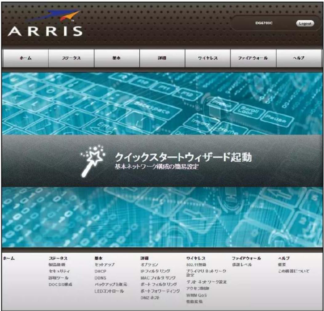 ARRIS DG6703C Logout ホーム ステータス 基本 詳細 ワイヤレス ファイアウォール ヘルプ クイックスタートウィザード起動 基本ネットワーク構成の簡易設定 ホーム ステータス 基本 準細 ワイヤレス ファイアウォール ヘルプ 製品請報 セットアップ オブション 802.11無線 保護レベル 個要 セキュリティ DHCP プライマリネオワーク デジツール DONS MACフィルタリング 話定 DOC SIS構成 ボートフィルタリング グルネオワーク設定 この展覧について LEDコントロール ボートフォワーティング アクセス球御 DMZ ホスト WMM GoS 性能拡張 性能拡張 性能拡張 性能拡張 性能拡張 性能拡張 性能拡張 性能拡張 性能拡張 性能拡張 性能拡張 性能拡張 性能拡張 性能拡張 性能拡張 性能拡張 性能拡張 性能発張 性能発張 性能発張 性能発張 性能発張 性能発張 性能発張 性能発張 性能発張 性能発張 性能発張 性能発張 性能発張 性能発張 性能発張 性能発張 性能発張 性能力 LOGO R D P T E B N R D K L G H A M B N R D K L G H A M B N R D K L G H A M B N R D K L G H A M B N R D K L G H A M B N R D K L G H A N R D K L G H A M B N R D K L G H A M B N R D K L G H A