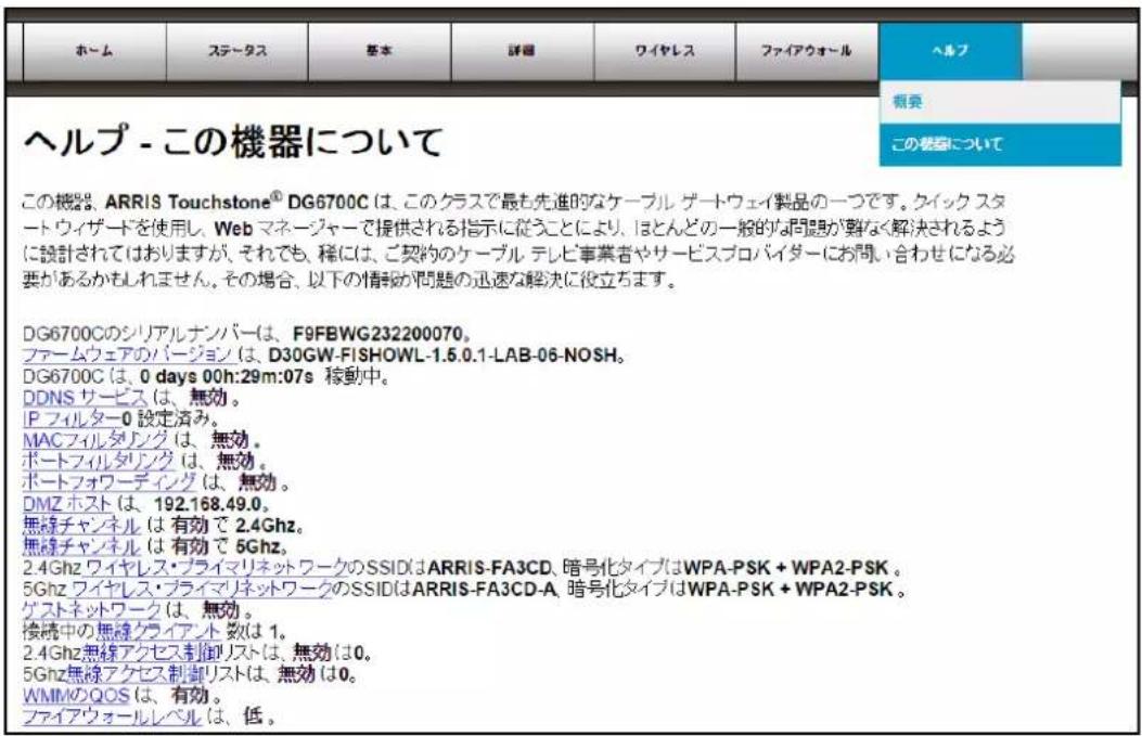 ヘルプ - この機器について この機器、ARRIS Touchstone® DG6700C は、このクラスで最も先進的なケーブル ゲートウェイ製品の一つです。クイック スタート ウィザードを使用し、Web マネージャーで提供される指示に従うことにより、ほとんどの一般的な問題が要なく解決されるように設計されておりますが、それでも、稲には、ご契約のケーブル テレビ事業者やサービスプロバイダーにお問い合わせになる必要があるかもしれません。その場合、以下の情報が問題の迅速な解決に役立ちます。 DG6700Cのシリアルナンバーは、F9FBWG232200070。 ファームウェアのバージョンは、D30GW-FISHOWL-1.5.0.1-LAB-06-NOSH。 DG6700C は、0 days 00h:29m:07s 移動中。 DDNS サービス は、無効。 IP フィルター0 設定済み。 MACフィルダリング は、無効。 ポートフィルダリング は、無効。 ポートフォワーディング は、無効。 DMZ ホスト は、192.168.49.0。 無線チャンネル は 有効で 2.4Ghz。 無線チャンネル は 有効で 5Ghz。 2.4Ghz ワイヤレス・プライマリネットワークのSSIDはARRIS-FA3CD、暗号化タイプはWPA-PSK + WPA2-PSK。 5Ghz ワイヤレス・プライマリネットワークのSSIDはARRIS-FA3CD-A、暗号化タイプはWPA-PSK + WPA2-PSK。 ゲストネットワーク は、無効。 検続中の無線クライアント 数は 1。 2.4Ghz無線アクセス制御リストは、無効は0。 5Ghz無線アクセス制御リストは、無効は0。 WMMのQOS は、有効。 ファイアウォールレベル は、低。