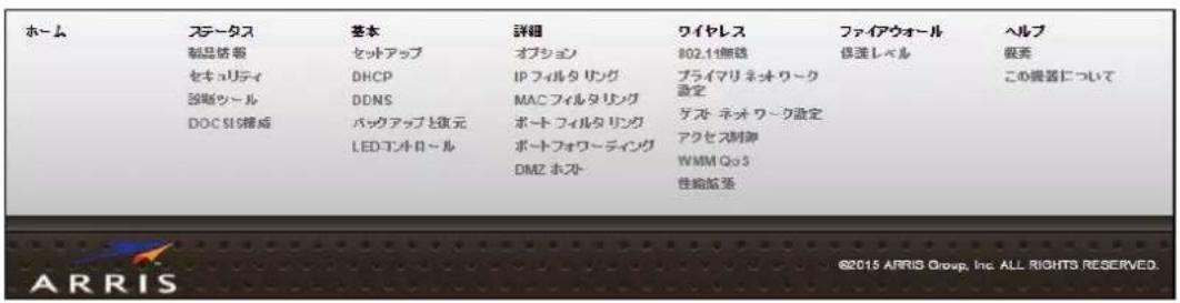 ホーム ステータス 製品物語 セキュリティ 強剣ツール DOC SIS構成 基本 セットアップ DHCP DDNS バックアップと復元 LED コントロール 詳細 オプション IP フィルタリング MAC フィルタリング ポート フィルタリング ポートフォワーディング DMZ ホスト ワイヤレス 802.14無線 プライマリネッワーク設定 テスト ネッワーク設定 アクセス制御 WMM Qo3 性能拡張 ファイアウォール 保護レベル ヘルプ 販売 この器具について ©2015 ARRIS Group, Inc. ALL RIGHTS RESERVED.