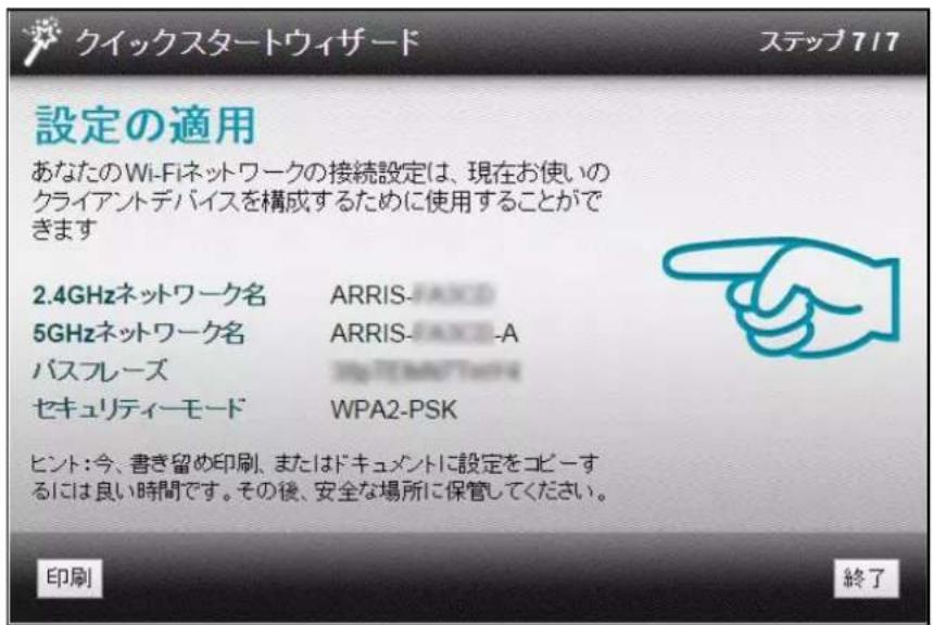 クイックスタートウィザード ステップ717 設定の適用 あなたのWi-Fiネットワークの接続設定は、現在お使いの クライアントデバイスを構成するために使用することができます 2.4GHzネットワーク名 ARRIS- 5GHzネットワーク名 ARRIS-A パスフレーズ セキュリティーモード WPA2-PSK ヒント:今、書き留め印刷、またはドキュメントに設定をコピーするには良い時間です。その後、安全な場所に保管してください。 印刷 終了