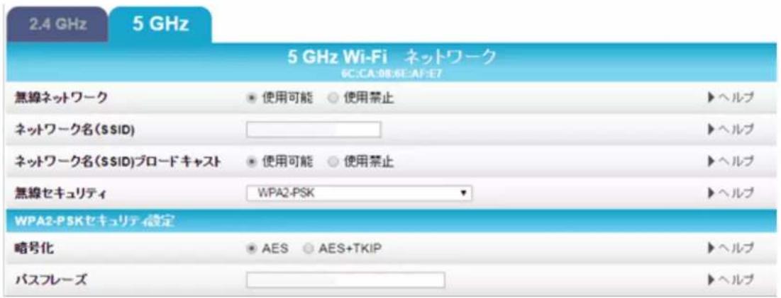 2.4 GHz 5 GHz 5 GHz Wi-Fi ネットワーク 6C:CA:08:6E-AF:E7 無線ネットワーク • 使用可能 ○ 使用禁止 ▶ヘルプ ネットワーク名($SID) ▶ヘルプ ネットワーク名($SID)ブロードキャスト • 使用可能 ○ 使用禁止 ▶ヘルプ 無線セキュリティ WPA2-PSK ▶ヘルプ WPA2-P5Kセキュリティ設定 略号化 • AES ○ AES+TKIP ▶ヘルプ パスフレーズ ▶ヘルプ