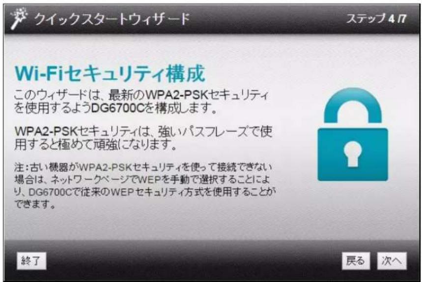 クイックスタートウィザード ステップ 4.7 Wi-Fiセキュリティ構成 このウィザードは、最新のWPA2-PSKセキュリティ を使用するようDG6700Cを構成します。 WPA2-PSKセキュリティは、強いパスフレーズで使 用すると極めて頑強になります。 注:古い機器がWPA2-PSKセキュリティを使って接続できない 場合は、ネットワークページでWEPを手動で選択することにより 、DG6700Cで従来のWEPセキュリティ方式を使用することができます。 終了 戻る 次へ