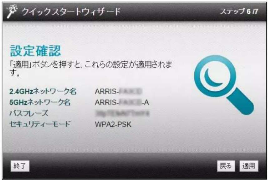 クイックスタートウィザード ステップ 6 フ 設定確認 「適用」ボタンを押すと、これらの設定が適用されます。 2.4GHzネットワーク名 ARRIS-JAXO 5GHzネットワーク名 ARRIS-JAXO-A バスフレーズ WPA2-PSK セキュリティーモード WPA2-PSK 終了 戻る 適用