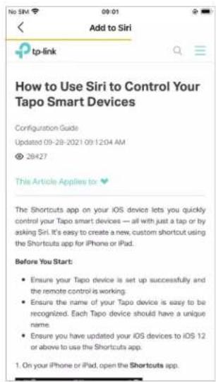 No SIM 09:01 Add to Siri tp-link How to Use Siri to Control Your Tapo Smart Devices Configuration Guide Updated 09-28-2021 09:12:04 AM © 28427 This Article Applies to The Shortouts app on your iOS device lets you quickly control your Tapo smart devices — all with just a tap or by asking Siri. It's easy to create a new custom shortcut using the Shortouts app for iPhone or iPad. Before You Start: • Ensure your Tapo device is set up successfully and the remote control is working. • Ensure the name of your Tapo device is easy to be recognized. Each Tapo device should have a unique name. • Ensure you have updated your iOS devices to iOS 12 or above to use the Shortcuts app. 1. On your iPhone or iPad, open the Shortcuts app.