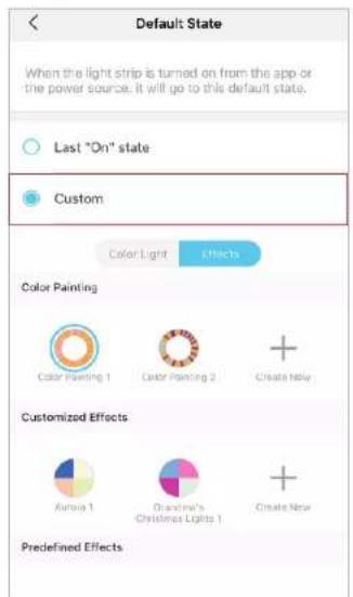Default State When the light strip is turned on from the app or the power source, it will go to this default state. Last "On" state Custom Color Light Effects Color Painting Color Painting 1 Color Painting 2 +Create New Customized Effects Aurora 1 Grandina's Christmas Lights 1 +Create New Predefined Effects