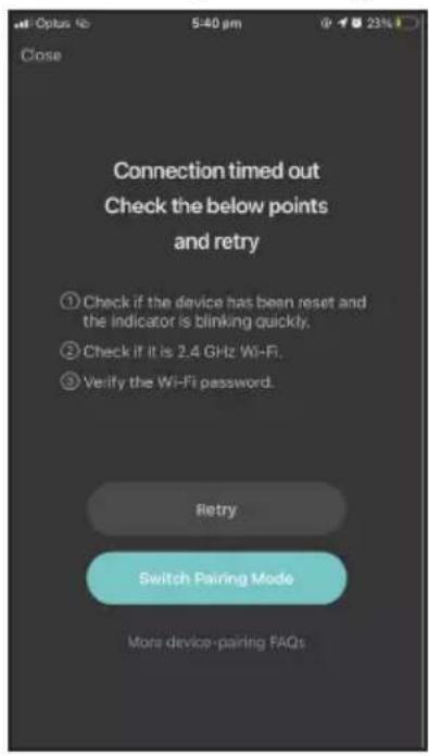 Open 5:40 pm 23% Close Connection timed out Check the below points and retry ① Check if the device has been reset and the indicator is blinking quickly. ② Check if it is 2.4 GHz Wi-Fi. ③ Verify the Wi-Fi password. Retry Switch Pairing Mode More device-pairing FAQs