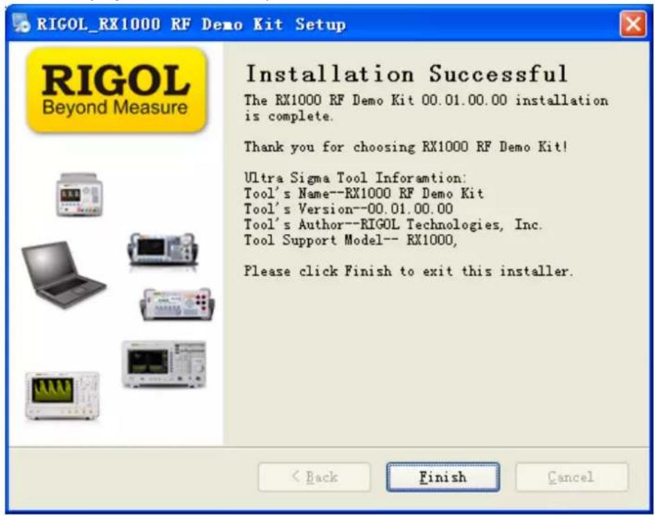 RIGOL_RX1000 RF Demo Kit Setup RIGOL Beyond Measure Installation Successful The RX1000 RF Demo Kit 00.01.00.00 installation is complete. Thank you for choosing RX1000 RF Demo Kit! Ultra Sigma Tool Information: Tool's Name--RX1000 RF Demo Kit Tool's Version--00.01.00.00 Tool's Author--RIGOL Technologies, Inc. Tool Support Model-- RX1000, Please click Finish to exit this installer. < Back Finish Cancel
