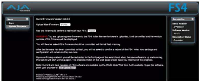 AJA FSA Current Firmware Version: 3.0.0.4 Uploaded New Firmware Update Use the following to perform a reboot of your FS4: Update WARNING: You are uploading new firmware to the FS4. After the new firmware is uploaded, it will be verified and the version number of the firmware will be displayed. You will then be asked if the firmware should be committed to internal flash memory. After the firmware has been committed to flash, you will be asked to confirm a reboot of the FS4. Note: Your settings and configuration will remain as they are now. Upon confirming a reboot, you will be redirected to the front page of the web UI and when the new software is up and running, this web UI will start working again. The progress meter on this web page should keep you informed of the progress. Note: Current and past releases of FS4 software are available on the World Wide Web from AJA's website. To get the software, point your browser to FS4 Update Page Back Back Update Firmware Serial Number JFP000250 Software Version 3.0.0.4 Connection Status Connected