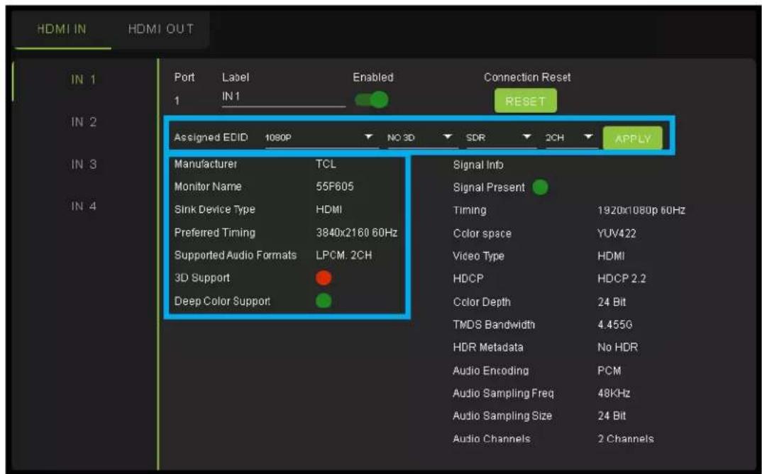 HDMI IN HDMI OUT Port Label Enabled Connection Reset 1 IN1 RESET Assigned EDID 1080P NO 3D SDR 2CH APPLY Manufacturer TCL Signal Info Monitor Name 55F605 Signal Present Sink Device Type HDMI Timing 1920x1080p 60Hz Preferred Timing 3840x2160 60Hz Color space YUV422 Supported Audio Formats LPCM. 2CH Video Type HDMI 3D Support HDCP HDCP 2.2 Deep Color Support Color Depth 24 Bit TMDS Bandwidth 4.455G HDR Metadata No HDR Audio Encoding PCM Audio Sampling Freq 48KHz Audio Sampling Size 24 Bit Audio Channels 2 Channels