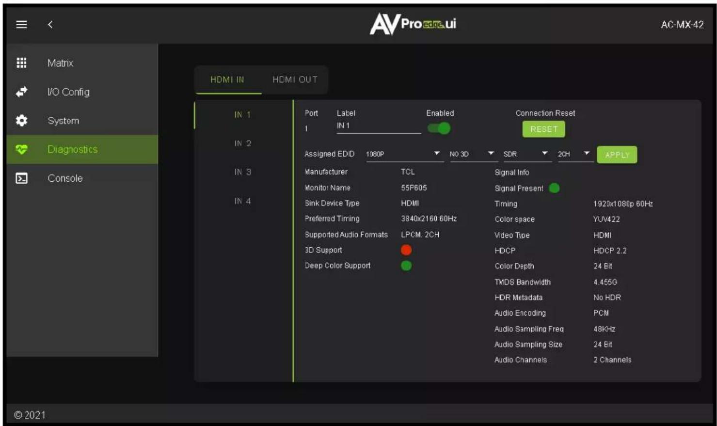 Matrix I/O Config System Diagnostics Console HDMI IN HDMI OUT IN 1 IN 2 IN 3 IN 4 Port Label Enabled Connection Reset 1 IN 1 RESET Assigned EDD 1080P NO 3D SDR 2CH APPLY Manufacturer TCL Signal Info Monitor Name 55F605 Signal Present Sink Device Type HDMI Timing 1920x1080p 60Hz Preferred Timing 3840x2160 60Hz Color space YUV422 Supported Audio Formats LPCM. 2CH Video Type HDMI 3D Support HDCP HDCP 2.2 Deep Color Support Color Depth 24 Bit TMDS Bandwidth 4.455G HDR Metadata No HDR Audio Encoding PCM Audio Sampling Freq 48KHz Audio Sampling Size 24 Bit Audio Channels 2 Channels © 2021