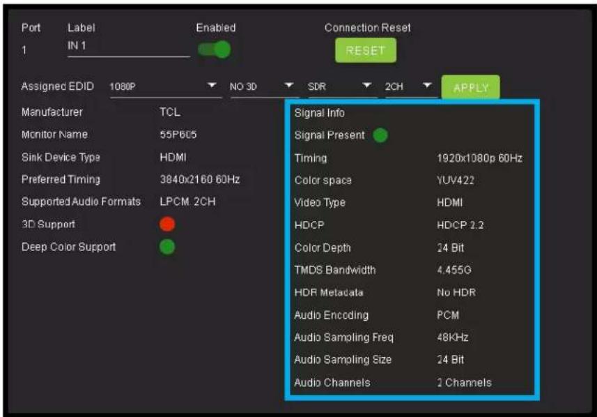 Port Label Enabled Connection Reset 1 IN 1 RESET Assigned EDID 1080P NO 3D SDR 2CH APPLY Manufacturer TCL Monitor Name 55P605 Sink Device Type HDMI Preferred Timing 3840x2160 60Hz Supported Audio Formats LPCM 2CH 3D Support Deep Color Support Signal Info Signal Present Timing 1920x1080p 60Hz Color space YUV422 Video Type HDMI HDCP HDCP 2.2 Color Depth 24 Bit TMDS Bandwidth 4.455G HDR Metadata No HDR Audio Encoding PCM Audio Sampling Freq 48KHz Audio Sampling Size 24 Bit Audio Channels 2 Channels