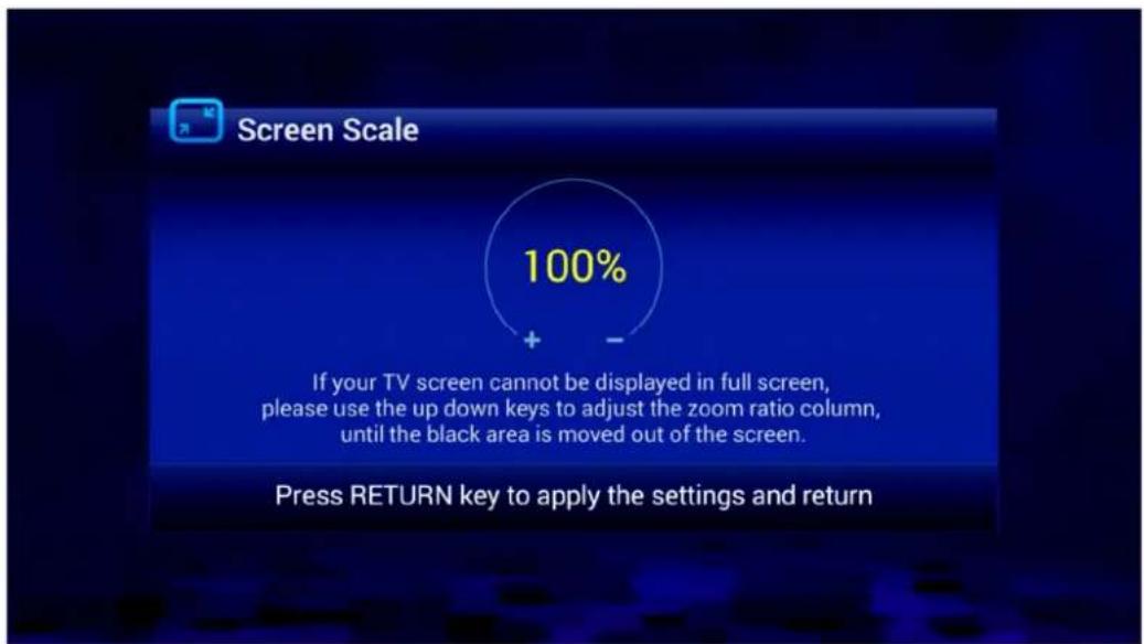 Screen Scale 100% If your TV screen cannot be displayed in full screen, please use the up down keys to adjust the zoom ratio column, until the black area is moved out of the screen. Press RETURN key to apply the settings and return