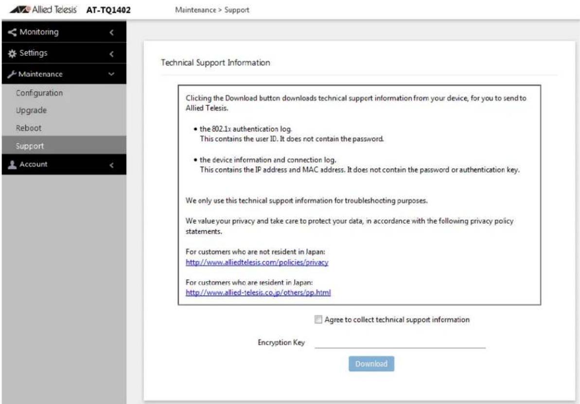 Allied Telesis' AT-TQ1402 Maintenance > Support Monitoring Settings Maintenance Configuration Upgrade Reboot Support Account Technical Support Information Clicking the Download button downloads technical support information from your device, for you to send to Allied Telesis. • the 802.1x authentication log. This contains the user ID. It does not contain the password. • the device information and connection log. This contains the IP address and MAC address. It does not contain the password or authentication key. We only use this technical support information for troubleshooting purposes. We value your privacy and take care to protect your data, in accordance with the following privacy policy statements. For customers who are not resident in Japan: http://www.alliedtelesis.com/policies/privacy For customers who are resident in Japan: http://www.allied-telesis.co.jp/others/pp.html Agree to collect technical support information Encryption Key Download