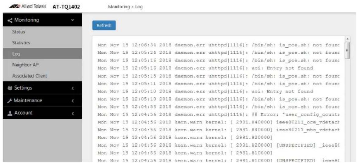 Allied Telesis AT-TQ1402 Monitoring > Log Monitoring Status Statistics Log Neighbor AP Associated Client Settings Maintenance Account Refresh Mon Nov 19 12:06:34 2018 daemon.err uhttpd[1116]: /bin/sh: is_pce.sh: not found Mon Nov 19 12:05:24 2018 daemon.err uhttpd[1116]: /bin/sh: is_pce.sh: not found Mon Nov 19 12:05:16 2018 daemon.err uhttpd[1116]: /bin/sh: is_pce.sh: not found Mon Nov 19 12:05:16 2018 daemon.err uhttpd[1116]: uci: Entry not found Mon Nov 19 12:05:15 2018 daemon.err uhttpd[1116]: /bin/sh: is_pce.sh: not found Mon Nov 19 12:05:11 2018 daemon.err uhttpd[1116]: /bin/sh: is_pce.sh: not found Mon Nov 19 12:05:10 2018 daemon.err uhttpd[1116]: uci: Entry not found Mon Nov 19 12:05:10 2018 daemon.err uhttpd[1116]: /bin/sh: is_pce.sh: not found Mon Nov 19 12:04:56 2018 daemon.err uhttpd[1116]: /bin/sh: is_pce.sh: not found Mon Nov 19 12:04:56 2018 daemon.err uhttpd[1116]: ## Error: "user_config_count" Mon Nov 19 12:04:56 2018 kern.warn kernel: [ 2981.840000] ieee80211_oce_vdetach Mon Nov 19 12:04:56 2018 kern.warn kernel: [ 2981.840000] ieee80211_mbo_vdetach Mon Nov 19 12:04:56 2018 kern.warn kernel: [ 2981.820000] Mon Nov 19 12:04:56 2018 kern.warn kernel: [ 2981.820000] [UNSPECIFIED] _ieeeB( Mon Nov 19 12:04:56 2018 kern.warn kernel: [ 2981.810000] Mon Nov 19 12:04:56 2018 kern.warn kernel: [ 2981.810000] [UNSPECIFIED] ieeeB(