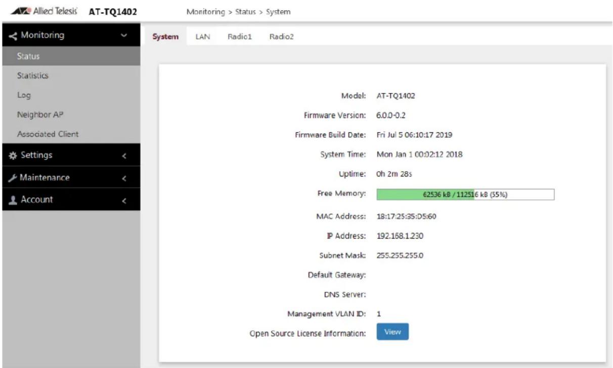 Allied Telesis AT-TQ1402 Monitoring > Status > System Monitoring Status Statistics Log Neighbor AP Associated Client Settings Maintenance Account System LAN Radio1 Radio2 Model: AT-TQ1402 Firmware Version: 6.0.0-0.2 Firmware Build Date: Fri Jul 5 06:10:17 2019 System Time: Mon Jan 1 00:02:12 2018 Uptime: 0h 2m 28s Free Memory: 62536 kB / 112516 kB (35%) MAC Address: 18:17:25:35:D5:60 IP Address: 192.168.1.230 Subnet Mask: 255.255.255.0 Default Gateway: DNS Server: Management VLAN ID: 1 Open Source License Information: View