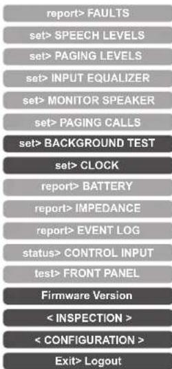 report> FAULTS set> SPEECH LEVELS set> PAGING LEVELS set> INPUT EQUALIZER set> MONITOR SPEAKER set> PAGING CALLS set> BACKGROUND TEST set> CLOCK report> BATTERY report> IMPEDANCE report> EVENT LOG status> CONTROL INPUT test> FRONT PANEL Firmware Version < INSPECTION > < CONFIGURATION > Exit> Logout