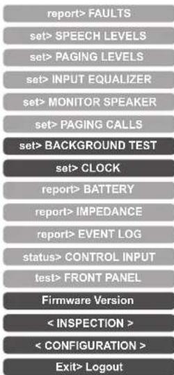 report> FAULTS set> SPEECH LEVELS set> PAGING LEVELS set> INPUT EQUALIZER set> MONITOR SPEAKER set> PAGING CALLS set> BACKGROUND TEST set> CLOCK report> BATTERY report> IMPEDANCE report> EVENT LOG status> CONTROL INPUT test> FRONT PANEL Firmware Version < INSPECTION > < CONFIGURATION > Exit> Logout
