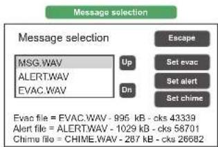 Message selection Message selection MSG.WAV UP Set evac ALERT.WAV Set alert EVAC.WAV Dn Set chime Evac file = EVAC.WAV - 996 kB - cks 43339 Alert file = ALERT.WAV - 1029 kB - cks 58701 Chime file = CHIME.WAV - 287 kB - cks 26682