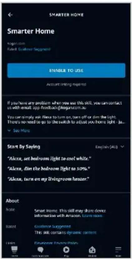 SMARTER HOME Smarter Home Kogan.com Rated Guideer Suggested ENABLE TO USE Account linking required If you have any problem when you use this skill, you can contact us with email app-feedback@kogan.com.au You can simply ask Alexa to turn on, turn off or dim the light. There's no need to go to the switch to adjust you home light - ju... See More Start By Saying "Alexa, set bedroom light to cool white." "Alexa, dim the bedroom light to 50%." "Alexa, turn on my livingroom heater." English (ALI) About Note Smart Home: This skill may share device information with Amazon. Learn more. Rated Guidance Suggested This skill contains dynamic content Notes Developer: Privacy Policy