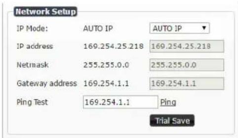 Network Setup IP Mode: AUTO IP AUTO IP IP address 169.254.25.218 169.254.25.218 Netmask 255.255.0.0 255.255.0.0 Gateway address 169.254.1.1 169.254.1.1 Ping Test 169.254.1.1 Ping Trial Save