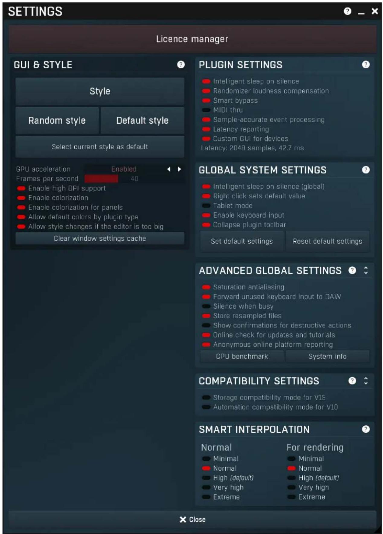 SETTINGS Licence manager GUI & STYLE Style Random style Default style Select current style as default GPU acceleration Enabled Frames per second 40 Enable high DPI support Enable colorization Enable colorization for panels Allow default colors by plugin type Allow style changes if the editor is too big Clear window settings cache PLUGIN SETTINGS Intelligent sleep on silence Randomizer loudness compensation Smart bypass MIDI thru Sample-accurate event processing Latency reporting Custom GUI for devices Latency: 2048 samples, 42.7 ms GLOBAL SYSTEM SETTINGS Intelligent sleep on silence (global) Right click sets default value Tablet mode Enable keyboard input Collapse plugin toolbar Set default settings Reset default settings ADVANCED GLOBAL SETTINGS Saturation antialiasing Forward unused keyboard input to DAW Silence when busy Store resampled files Show confirmations for destructive actions Online check for updates and tutorials Anonymous online platform reporting CPU benchmark System info COMPATIBILITY SETTINGS Storage compatibility mode for V15 Automation compatibility mode for V10 SMART INTERPOLATION Normal For rendering Minimal Normal Normal High (default) Very high Extreme Close