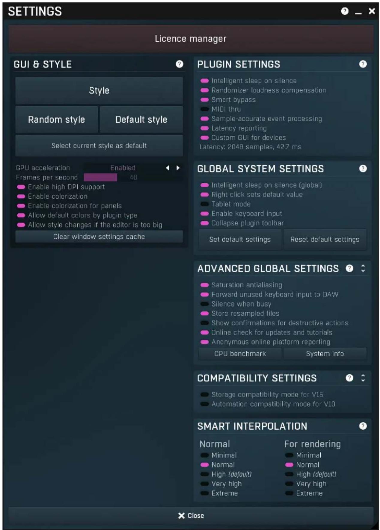 SETTINGS Licence manager GUI & STYLE Style Random style Default style Select current style as default GPU acceleration Enabled Frames per second 40 Enable high DPI support Enable colorization Enable colorization for panels Allow default colors by plugin type Allow style changes if the editor is too big Clear window settings cache PLUGIN SETTINGS Intelligent sleep on silence Randomizer loudness compensation Smart bypass MIDI thru Sample-accurate event processing Latency reporting Custom GUI for devices Latency: 2048 samples, 42.7 ms GLOBAL SYSTEM SETTINGS Intelligent sleep on silence (global) Right click sets default value Tablet mode Enable keyboard input Collapse plugin toolbar Set default settings Reset default settings ADVANCED GLOBAL SETTINGS Saturation antialiasing Forward unused keyboard input to DAW Silence when busy Store resampled files Show confirmations for destructive actions Online check for updates and tutorials Anonymous online platform reporting CPU benchmark System info COMPATIBILITY SETTINGS Storage compatibility mode for V15 Automation compatibility mode for V10 SMART INTERPOLATION Normal For rendering Minimal Normal Normal High (default) Very high Extreme Close