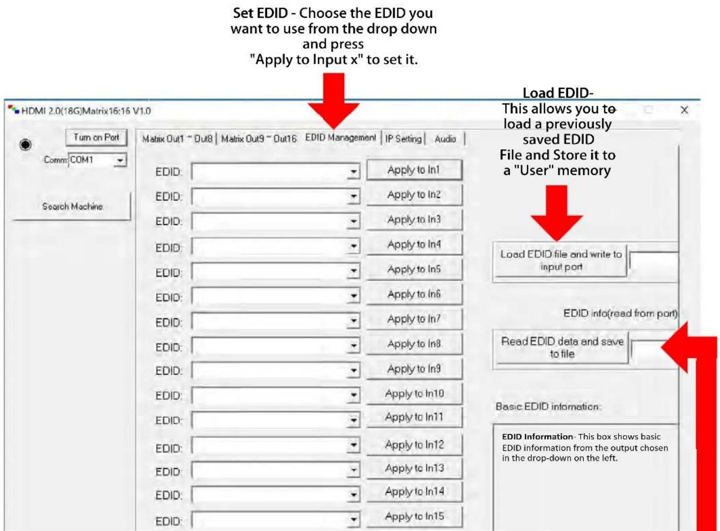 Set EDID - Choose the EDID you want to use from the drop down and press "Apply to Input x" to set it. HDMI 2.0(18G)Matrix16:16 V1.0 Turn on Port Comm: COM1 Search Machine Matrix Out1 ~ Out8 | Matrix Out9 ~ Out16 EDID Management | IP Setting | Audio | EDID: Apply to In1 EDID: Apply to In2 EDID: Apply to In3 EDID: Apply to In4 EDID: Apply to In5 EDID: Apply to In6 EDID: Apply to In7 EDID: Apply to In8 EDID: Apply to In9 EDID: Apply to In10 EDID: Apply to In11 EDID: Apply to In12 EDID: Apply to In13 EDID: Apply to In14 EDID: Apply to In15 Load EDID- This allows you to load a previously saved EDID File and Store it to a "User" memory Load EDID file and write to input port EDID info(read from port) Read EDID data and save to file Basic EDID information: EDID Information- This box shows basic EDID information from the output chosen in the drop-down on the left.