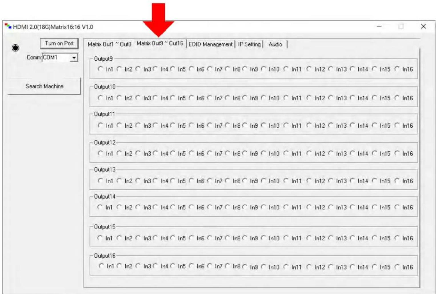 HDMI 2.0(18G)Matrix16:16 V1.0 Turn on Port Comm:COM1 Search Machine Matrix Out1 ~ Out8 Matrix Out9 ~ Out16 | EDID Management | IP Setting | Audio | Output9 In1 In2 In3 In4 In5 In6 In7 In8 In9 In10 In11 In12 In13 In14 In15 In16 Output10 In1 In2 In3 In4 In5 In6 In7 In8 In9 In10 In11 In12 In13 In14 In15 In16 Output11 In1 In2 In3 In4 In5 In6 In7 In8 In9 In10 In11 In12 In13 In14 In15 In16 Output12 In1 In2 In3 In4 In5 In6 In7 In8 In9 In10 In11 In12 In13 In14 In15 In16 Output13 In1 In2 In3 In4 In5 In6 In7 In8 In9 In10 In11 In12 In13 In14 In15 In16 Output14 In1 In2 In3 In4 In5 In6 In7 In8 In9 In10 In11 In12 In13 In14 In15 In16 Output15 In1 In2 In3 In4 In5 In6 In7 In8 In9 In10 In11 In12 In13 In14 In15 In16 Output16 In1 In2 In3 In4 In5 In6 In7 In8 In9 In10 In11 In12 In13 In14 In15 In16