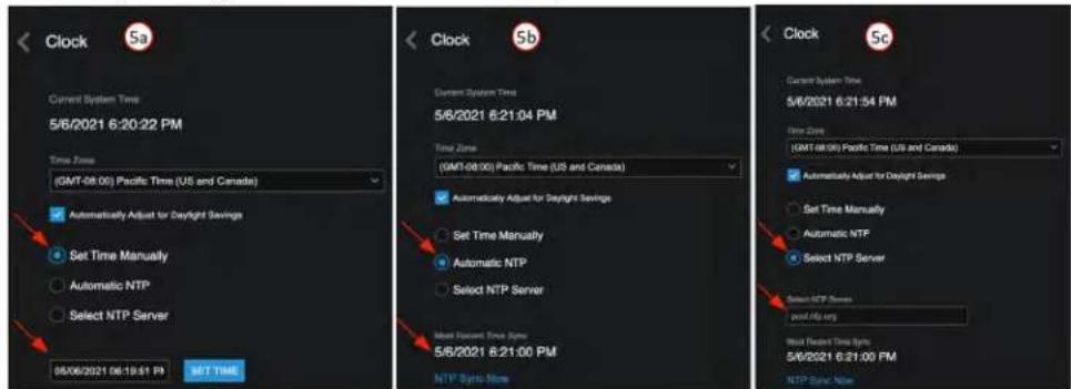 Clock 5a Current System Time 5/6/2021 6:20:22 PM Time Zone (GMT-08:00) Pacific Time (US and Canada) Automatically Adjust for Daylight Savings Set Time Manually Automatic NTP Select NTP Server 05/06/2021 06:19:51 PM SET TIME Clock 5b Current System Time 5/6/2021 6:21:04 PM Time Zone (GMT-08:00) Pacific Time (US and Canada) Automatically Adjust for Daylight Savings Set Time Manually Automatic NTP Select NTP Server Most Recent Time Syncs 5/6/2021 6:21:00 PM NTP Syncs More Clock 5c Current System Time 5/6/2021 6:21:54 PM Time Zone (GMT-08:00) Pacific Time (US and Canada) Automatically Adjust for Daylight Savings Set Time Manually Automatic NTP Select NTP Server Most Recent Time Syncs 5/6/2021 6:21:00 PM NTP Syncs More