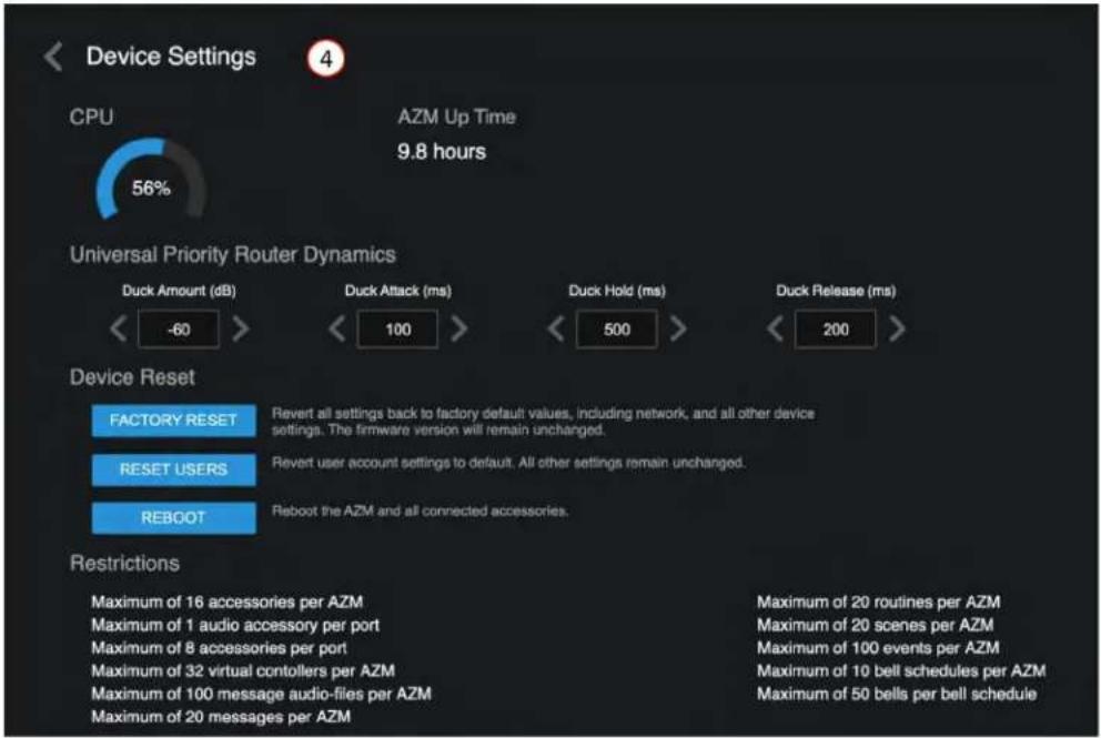 Device Settings CPU 56% AZM Up Time 9.8 hours Universal Priority Router Dynamics Duck Amount (dB) <-60> Duck Attack (ms) <-100> Duck Hold (ms) <-500> Duck Release (ms) <-200> Device Reset FACTORY RESET Revert all settings back to factory default values, including network, and all other device settings. The firmware version will remain unchanged. RESET USERS Revert user account settings to default. All other settings remain unchanged. REBOOT Reboot the AZM and all connected accessories. Restrictions Maximum of 16 accessories per AZM Maximum of 1 audio accessory per port Maximum of 8 accessories per port Maximum of 32 virtual contollers per AZM Maximum of 100 message audio-files per AZM Maximum of 20 messages per AZM Maximum of 20 routines per AZM Maximum of 20 scenes per AZM Maximum of 100 events per AZM Maximum of 10 bell schedules per AZM Maximum of 50 bells per bell schedule