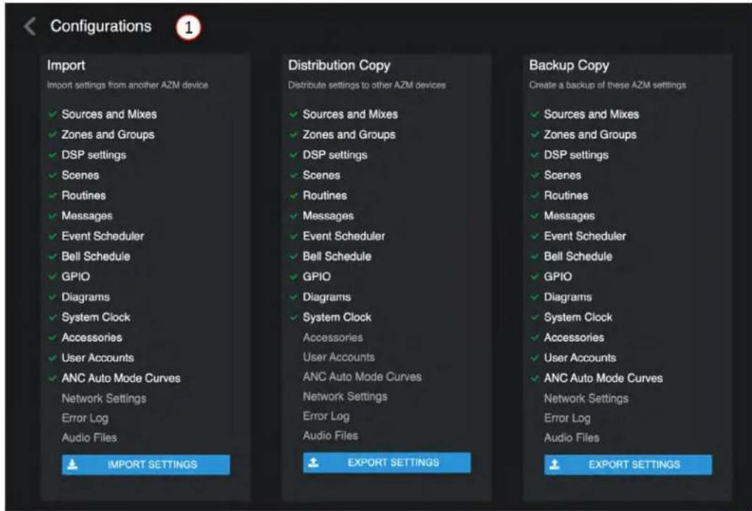 Configurations 1 Import Import settings from another AZM device ✓ Sources and Mixes ✓ Zones and Groups ✓ DSP settings ✓ Scenes ✓ Routines ✓ Messages ✓ Event Scheduler ✓ Bell Schedule ✓ GPIO ✓ Diagrams ✓ System Clock ✓ Accessories ✓ User Accounts ✓ ANC Auto Mode Curves Network Settings Error Log Audio Files IMPORT SETTINGS Distribution Copy Distribute settings to other AZM devices ✓ Sources and Mixes ✓ Zones and Groups ✓ DSP settings ✓ Scenes ✓ Routines ✓ Messages ✓ Event Scheduler ✓ Bell Schedule ✓ GPIO ✓ Diagrams ✓ System Clock Accessories User Accounts ANC Auto Mode Curves Network Settings Error Log Audio Files EXPORT SETTINGS Backup Copy Create a backup of these AZM settings ✓ Sources and Mixes ✓ Zones and Groups ✓ DSP settings ✓ Scenes ✓ Routines ✓ Messages ✓ Event Scheduler ✓ Bell Schedule ✓ GPIO ✓ Diagrams ✓ System Clock ✓ Accessories ✓ User Accounts ✓ ANC Auto Mode Curves Network Settings Error Log Audio Files EXPORT SETTINGS