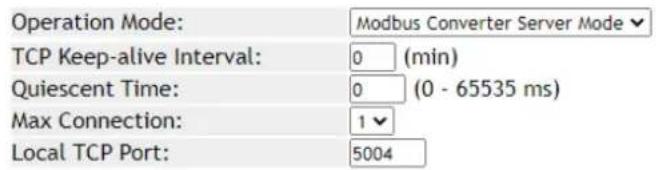 Operation Mode: Modbus Converter Server Mode TCP Keep-alive Interval: 0 (min) Quiescent Time: 0 (0 - 65535 ms) Max Connection: 1 Local TCP Port: 5004