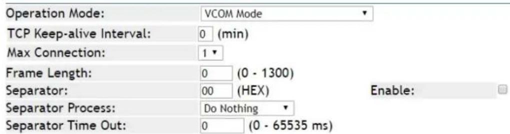 Operation Mode: VCOM Mode TCP Keep-alive Interval: 0 (min) Max Connection: 1 Frame Length: 0 (0 - 1300) Separator: 00 (HEX) Enable: Separator Process: Do Nothing Separator Time Out: 0 (0 - 65535 ms)