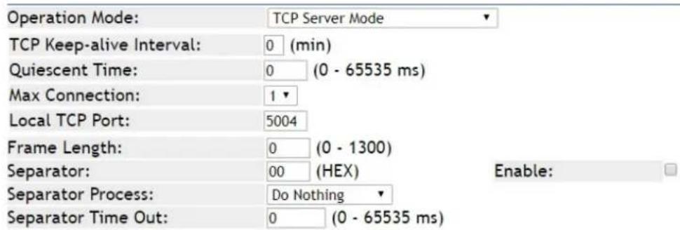 Operation Mode: TCP Server Mode TCP Keep-alive Interval: 0 (min) Quiescent Time: 0 (0 - 65535 ms) Max Connection: 1 Local TCP Port: 5004 Frame Length: 0 (0 - 1300) Separator: 00 (HEX) Enable: Separator Process: Do Nothing Separator Time Out: 0 (0 - 65535 ms)