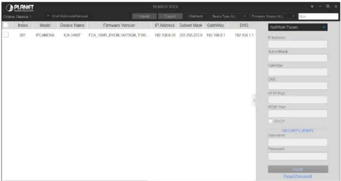 PLANET Online Device 1 Oral Multimodality SEARCH TOOL Index Model Device Name Firmware Version IP Address Subnet Mask GateWay DNS 001 IPCAMERA ICA-3480F FG4_16NR_BVC0L1A0T0Q0_T190_ 192.168.0.20 255.255.255.0 192.168.0.1 192.168.1.1 NetWork Param IPAddress SubnetMask GateWay DNS HTTP Port RTSP Port DHCP SECURITY VERIFY Username Password Money Forgot Password