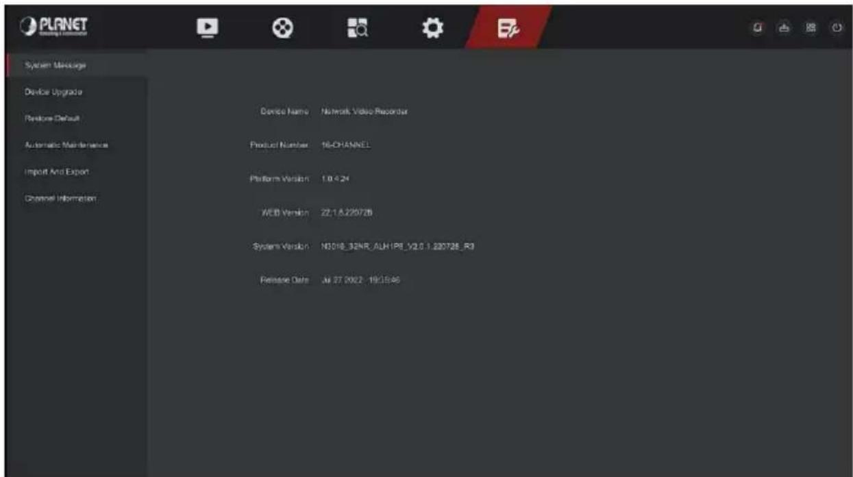 PLANNET System Package Device Upgrade Restore Default Automatic Maintenance Import And Export Channel Information Device Name: Network Video Recorder Product Number: 16-CHANNEL Platform Version: 1.0.4.24 WEB Version: 22.1.8.220728 System Version: N3018_32NR_ALH1P8_V2.0.1.220728_R3 Release Date: Jul 27, 2022 - 19/05/46