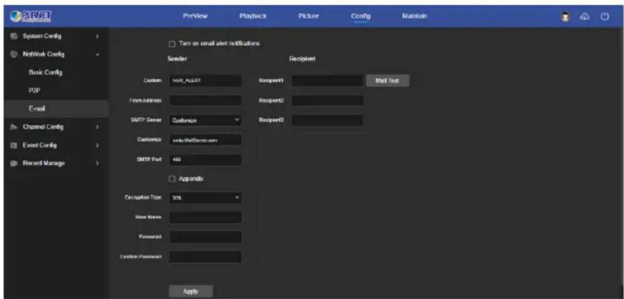 PLANET PreView Playback Picture Config Maintain System Config > Network Config Basic Config ppp E-mail Channel Config > Event Config > Record Manage > Turn on email alert notifications Sender Recipient Custom ARX_ALEXT Recipient1 Mail Test From Address Recipient2 SMTP Server Customize Recipient3 Customize swdr.MadServer.com SMTP Post 465 Appendix Decapton Type SQL User Name Password Default Password Apply