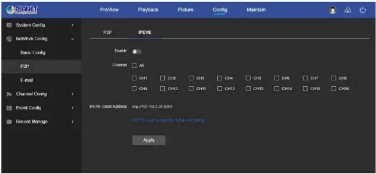 PLANET PreView Playback Picture Config Maintain System Config > NetWork Config Basic Config P2P E-mail Channel Config > Event Config > Record Manage > P2P IPEYE Enable Channel All CH1 CH2 CH3 CH4 CH5 CH6 CH7 CH8 CH9 CH10 CH11 CH12 CH13 CH14 CH15 CH16 IPEYE Client Address http://102.168.9.29.82/2/ IPEYE client supports H204 encoding Apply