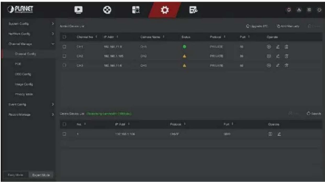 PLANET System Config Network Config Channel Manage Channel Config POE OSD Config Image Config Privacy Mode Event Config Record Manage Added Devices List Channel No. 1 IP Addr 4 Camera Name 7 Status Protocol 8 Port 9 Operate CH1 192.166.11.9 CH1 PRIVATE 50 CH2 192.166.1.105 CH2 PRIVATE 50 CH3 192.166.11.6 CH3 PRIVATE 60 China Devices List (Remaining bandwidth: 100kbps) No. 1 IP Addr 2 Protocol 3 Port 4 Operate 1 192.166.1.106 ONVF 099 Easy Mode Expert Mode Upgrade PC Add Manually
