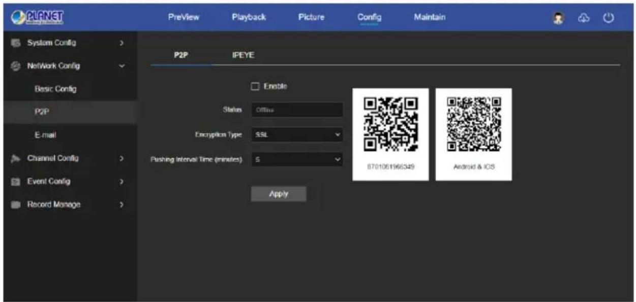 PLANET System Config > Network Config Basic Config P2P E-mail Channel Config > Event Config > Record Manage > Preview Playback Picture Config Maintain P2P IPEYE Enable Status Offline Encryption Type SSL Pushing Interval Time (minutes) 5 Apply 8701061966349 Android & iOS