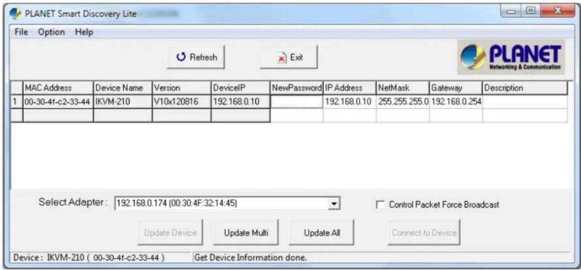 PLANET Smart Discovery Lite File Option Help Refresh Exit PLANET Networking & Communication MAC Address Device Name Version DeviceP NewPassword IP Address NetMask Gateway Description 1 00-30-41-c2-33-44 IKVM-210 V10x120816 192.168.0.10 192.168.0.10 255.255.255.0 192.168.0.254 Select Adapter: 192.168.0.174 (00:30:4F:32:14:45) Control Packet Force Broadcast Update Device Update Multi Update All Connect to Device Device: IKVM-210 ( 00-30-41-c2-33-44 ) Get Device Information done.