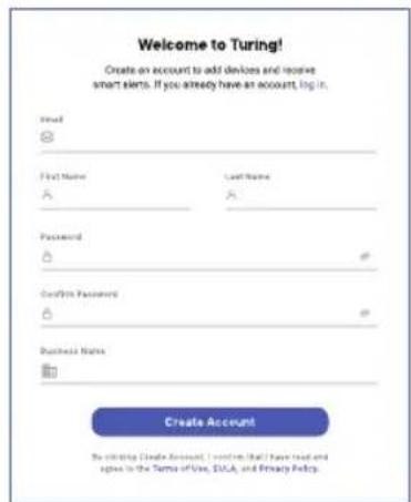 Welcome to Turing! Create an account to add devices and receive smart alerts. If you already have an account, log it. Email: First Name Last Name Password: Confirir Password: Business Name: Create Account By clicking Delete Account, I continue that I have read and spine in the Terms of Use, SUGA, and Privacy Policy.