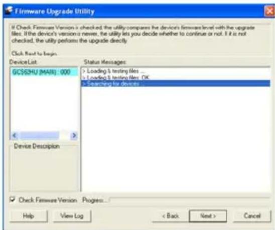 Firmware Upgrade Utility If Check Firmware Version is checked, the utility compares the device's firmware level with the upgrade files. If the device's version is never, the utility lets you decide whether to continue or not. If it is not checked, the utility performs the upgrade directly. Click Next to begin Device List: GCS$2HU (MAIL) : 000 Device Description Status Messages: Loading & testing files ... Loading & testing files: OK Searching for devices Check Firmware Version Progress... Help View Log < Back Next > Cancel