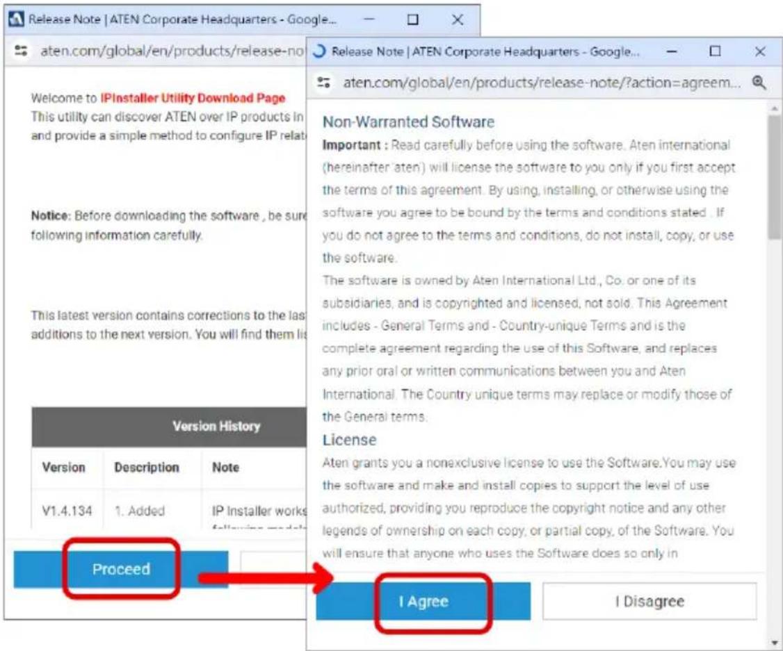 Release Note | ATEN Corporate Headquarters - Google... aten.com/global/en/products/release-no Welcome to IPInstaller Utility Download Page This utility can discover ATEN over IP products in and provide a simple method to configure IP rela Notice: Before downloading the software , be sure following information carefully. This latest version contains corrections to the last additions to the next version. You will find them li Version History Version Description Nute V1.4.134 1. Added IP Installer works Proceedsi...following models Release Note | ATEN Corporate Headquarters - Google... aten.com/global/en/products/release-note/?action=agreem... Non-Warranted Software Important : Read carefully before using the software. Aten international (hereinafter 'aten') will license the software to you only if you first accept the terms of this agreement. By using, installing, or otherwise using the software you agree to be bound by the terms and conditions stated . If you do not agree to the terms and conditions, do not install, copy, or use the software. The software is owned by Aten International Ltd., Co. or one of its subsidiaries, and is copyrighted and licensed, not sold. This Agreement includes - General Terms and - Country-unique Terms and is the complete agreement regarding the use of this Software, and replaces any prior oral or written communications between you and Aten International. The Country unique terms may replace or modify those of the General terms. License Aten grants you a nonexclusive license to use the Software.You may use the software and make and install copies to support the level of use authorized, providing you reproduce the copyright notice and any other legends of ownership on each copy, or partial copy, of the Software. You will ensure that anyone who uses the Software does so only in I Agree I Disagree